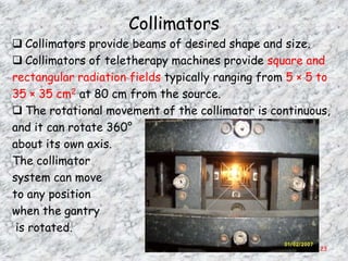 Collimators
 Collimators provide beams of desired shape and size.
 Collimators of teletherapy machines provide square and
rectangular radiation fields typically ranging from 5 × 5 to
35 × 35 cm2 at 80 cm from the source.
 The rotational movement of the collimator is continuous,
and it can rotate 360°
about its own axis.
The collimator
system can move
to any position
when the gantry
 is rotated.
                                                          23
 