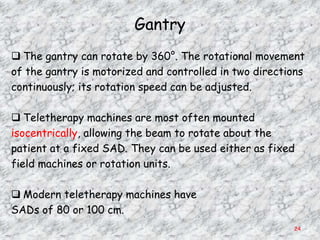 Gantry
 The gantry can rotate by 360°. The rotational movement
of the gantry is motorized and controlled in two directions
continuously; its rotation speed can be adjusted.

 Teletherapy machines are most often mounted
isocentrically, allowing the beam to rotate about the
patient at a fixed SAD. They can be used either as fixed
field machines or rotation units.

 Modern teletherapy machines have
SADs of 80 or 100 cm.
                                                        24
 