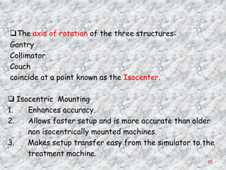 The axis of rotation of the three structures:
Gantry
Collimator
Couch
coincide at a point known as the Isocenter.

 Isocentric Mounting
1.   Enhances accuracy.
2.   Allows faster setup and is more accurate than older
     non isocentrically mounted machines.
3.   Makes setup transfer easy from the simulator to the
     treatment machine.
                                                      25
 