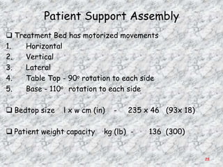 Patient Support Assembly
 Treatment Bed has motorized movements
1.   Horizontal
2.   Vertical
3.   Lateral
4.   Table Top - 90o rotation to each side
5.   Base - 110o rotation to each side

 Bedtop size   l x w cm (in)   -   235 x 46 (93x 18)

 Patient weight capacity   kg (lb) -    136 (300)


                                                        28
 