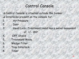 Control Console
 Control Console is situated outside the bunker
 Interlocks present on the console for
1.      Air Pressure
2.      Door
3.      Head Lock -Treatment Head has a swivel movement
                 of +/- 180o
4.     OFF Shield
5.    Treatment Mode
6.    Wedge Filter
7.    Tray Interlock
8.    Timer
                                                    29
 