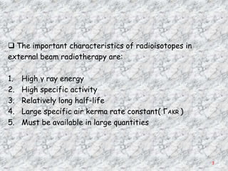  The important characteristics of radioisotopes in
external beam radiotherapy are:

1.   High γ ray energy
2.   High specific activity
3.   Relatively long half-life
4.   Large specific air kerma rate constant( ΓAKR )
5.   Must be available in large quantities




                                                      3
 