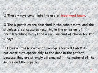  These γ rays constitute the useful treatment beam.

 The β particles are absorbed in the cobalt metal and the
stainless steel capsules resulting in the emission of
bremsstrahlung x-rays and a small amount of characteristic
x-rays.

 However these x-rays of average energy 0.1 MeV do
not contribute appreciably to the dose in the patient
because they are strongly attenuated in the material of the
source and the capsule.

                                                        32
 