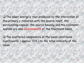  The lower energy γ rays produced by the interaction of
the primary γ radiation with the source itself, the
surrounding capsule, the source housing and the collimator
system are also contaminants of the treatment beam.

 The scattered components of the beam contribute
significantly ( approx. 10% ) to the total intensity of the
beam.




                                                              33
 