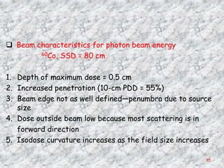 Beam characteristics for photon beam energy
        60Co, SSD = 80 cm



1. Depth of maximum dose = 0.5 cm
2. Increased penetration (10-cm PDD = 55%)
3. Beam edge not as well defined—penumbra due to source
   size
4. Dose outside beam low because most scattering is in
   forward direction
5. Isodose curvature increases as the field size increases

                                                        35
 