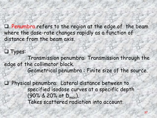  Penumbra refers to the region at the edge of the beam
where the dose-rate changes rapidly as a function of
distance from the beam axis.

 Types:
         Transmission penumbra: Transmission through the
edge of the collimator block.
         Geometrical penumbra : Finite size of the source.

 Physical penumbra: Lateral distance between to
        specified isodose curves at a specific depth
        (90% & 20% at Dmax).
        Takes scattered radiation into account.
                                                       37
 
