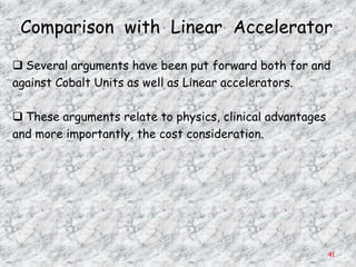 Comparison with Linear Accelerator

 Several arguments have been put forward both for and
against Cobalt Units as well as Linear accelerators.

 These arguments relate to physics, clinical advantages
and more importantly, the cost consideration.




                                                           41
 