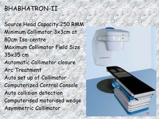 BHABHATRON-II

Source Head Capacity:250 RMM
Minimum Collimator 3x3cm at
80cm Iso-centre
Maximum Collimator Field Size
35x35 cm
Automatic Collimator closure
Arc Treatment
Auto set up of Collimator
Computerized Control Console
Auto collision detection
Computerised motorised wedge
Asymmetric Collimator
                                47
 