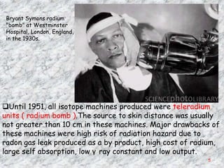 Bryant Symons radium
 "bomb" at Westminster
 Hospital, London, England,
 in the 1930s.




Until 1951, all isotope machines produced were teleradium
units ( radium bomb ).The source to skin distance was usually
not greater than 10 cm in these machines. Major drawbacks of
these machines were high risk of radiation hazard due to
radon gas leak produced as a by product, high cost of radium,
large self absorption, low γ ray constant and low output.
                                                         5
 