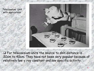 Telecaesium Unit
with applicators




 For telecaesium units the source to skin distance is
20cm to 40cm. They have not been very popular because of
relatively low γ ray constant and low specific activity.

                                                      6
 