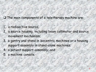  The main components of a teletherapy machine are:

1. a radioactive source;
2. a source housing, including beam collimator and source
   movement mechanism;
3. a gantry and stand in isocentric machines or a housing
   support assembly in stand-alone machines;
4. a patient support assembly; and
5. a machine console.



                                                            9
 