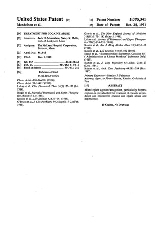United States Patent [19J
Mendelson et al.
[54] TREATMENT FOR COCAINE ABUSE
[75] Inventors: Jack H. Mendelson; Nancy K. Mello,
both of Rockport, Mass.
[73] Assignee: The McLean Hospital Corporation,
Belmont, Mass.
[21] Appl. No.: 441,913
[22] Filed: Dec. 1, 1989
[51] Int. Cl,S .........•............•....................... A61K 31/44
[52] u.s. Cl. ····································· 514/282; 514/812
[58] Field of Search ................................ 514/812, 282
[56] References Cited
PUBLICATIONS
Chern. Abst.-110-166068t (1989).
Chern. Abst. 99-16461f (1983).
Luk~ et al., Clin. Pharmacal Ther. 36(1):127-132 (Jul.
1984).
Bickel et al., Journal ofPharmacal and Exper. Therapeu-
tics 247(1):47-53 (1988).
Kosten et al., Life Sciences 42:635-641 (1988).
O'Brien et al., J. Clin Psychiatry 49:2(Suppl):17-22 (Feb.
1988).
[11] Patent Number:
[45] Date of Patent:
5,075,341
Dec. 24, 1991
Gawin et al., The New England Journal of Medicine
318(18):1173-1182 (May 5, 1988).
Lukas et al., Journal ofPharmacal and Exper. Therapeu-
tics 238(3):924-931 (1986).
Kosten et al., Am. J. Drug Alcohol Abuse 12(1&2):1-16
(1986).
Kosten et al., Life Sciences 44:887-892 (1989).
Mello et al., "Buprenorphine Suppresses Cocaine Sel-
f-Administration in Rhesus Monkeys" (Abstract Only)
(1989).
Kleber et al., J. Clin. Psychiatry 45:12(Sec. 2):18-23
(Dec. 1984).
Kosten et a1., Arch. Gen. Psychiatry 44:281-284 (Mar.
1987).
Primary Examiner-Stanley J. Friedman
Attorney, Agent, or Firm-Sterne, Kessler, Goldstein &
Fox
[57] ABSTRACI'
Mixed opiate agonist/antagonists, particularly bupren-
orphine, is provided for the treatment of cocaine depen-
dence and concurrent cocaine and opiate abuse and
dependence.
10 Claims, No Drawings
 