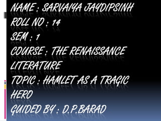 NAME : SARVAIYA JAYDIPSINH
ROLL NO : 14
SEM : 1
COURSE : THE RENAISSANCE
LITERATURE
TOPIC : HAMLET AS A TRAGIC
HERO
GUIDED BY : D.P.BARAD

 