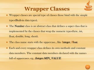Wrapper Classes
Wrapper classes are special type of classes those bind with the simple
types(Built-in data types).

The Number class is an abstract class that defines a super class that is
implemented by the classes that wrap the numeric types(byte, int,
float, double, long, short).

The class name starts with the uppercase., like Integer, Float.

Each and every wrapper class defines its own methods and constant
data members. The constant data members declared with the names
full of uppercases. eg., Integer.MIN_VALUE.

                                                                       15
 