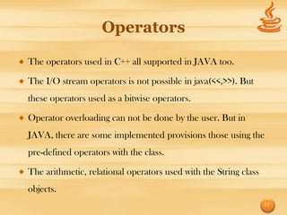 Operators

The operators used in C++ all supported in JAVA too.

The I/O stream operators is not possible in java(<<,>>). But
these operators used as a bitwise operators.

Operator overloading can not be done by the user. But in
JAVA, there are some implemented provisions those using the
pre-defined operators with the class.

The arithmetic, relational operators used with the String class
objects.
                                                                  17
 