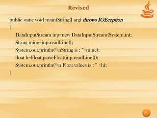 Revised

public static void main(String[] arg) throws IOEception
{
  DataInputStream inp=new DataInputStream(System.in);
  String mine=inp.readLine();
  System.out.println(“nString is : ”+mine);
  float h=Float.parseFloat(inp.readLine());
  System.out.println(“n Float values is : ” +h);
}




                                                          21
 