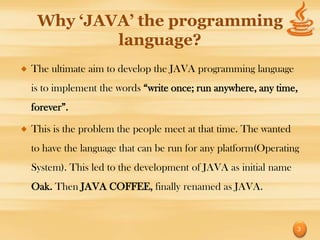 Why ‘JAVA’ the programming
         language?
The ultimate aim to develop the JAVA programming language
is to implement the words “write once; run anywhere, any time,
forever”.

This is the problem the people meet at that time. The wanted
to have the language that can be run for any platform(Operating
System). This led to the development of JAVA as initial name
Oak. Then JAVA COFFEE, finally renamed as JAVA.


                                                               3
 