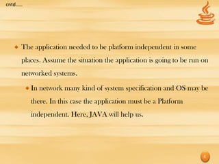 cntd.....




        The application needed to be platform independent in some
        places. Assume the situation the application is going to be run on
        networked systems.

            In network many kind of system specification and OS may be
            there. In this case the application must be a Platform
            independent. Here, JAVA will help us.




                                                                        4
 