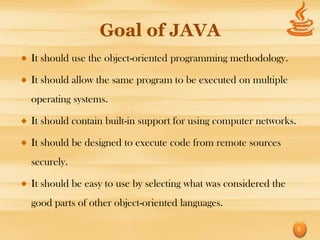 Goal of JAVA
It should use the object-oriented programming methodology.

It should allow the same program to be executed on multiple
operating systems.

It should contain built-in support for using computer networks.

It should be designed to execute code from remote sources
securely.

It should be easy to use by selecting what was considered the
good parts of other object-oriented languages.

                                                                  5
 