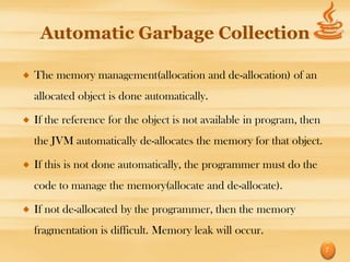 Automatic Garbage Collection

The memory management(allocation and de-allocation) of an
allocated object is done automatically.

If the reference for the object is not available in program, then
the JVM automatically de-allocates the memory for that object.

If this is not done automatically, the programmer must do the
code to manage the memory(allocate and de-allocate).

If not de-allocated by the programmer, then the memory
fragmentation is difficult. Memory leak will occur.
                                                                    7
 