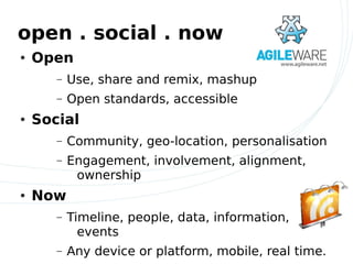 open . social . now
●   Open
       –   Use, share and remix, mashup
       –   Open standards, accessible
●   Social
       –   Community, geo-location, personalisation
       –   Engagement, involvement, alignment,
            ownership
●   Now
       –   Timeline, people, data, information,
             events
       –   Any device or platform, mobile, real time.
 