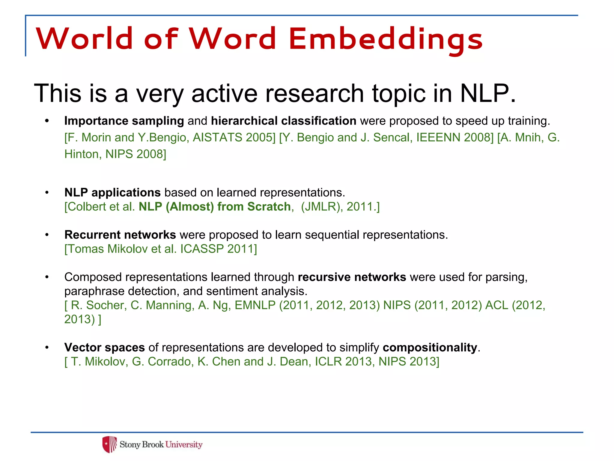 World of Word Embeddings
This is a very active research topic in NLP.
• Importance sampling and hierarchical classification were proposed to speed up training.
[F. Morin and Y.Bengio, AISTATS 2005] [Y. Bengio and J. Sencal, IEEENN 2008] [A. Mnih, G.
Hinton, NIPS 2008]
• NLP applications based on learned representations.
[Colbert et al. NLP (Almost) from Scratch, (JMLR), 2011.]
• Recurrent networks were proposed to learn sequential representations.
[Tomas Mikolov et al. ICASSP 2011]
• Composed representations learned through recursive networks were used for parsing,
paraphrase detection, and sentiment analysis.
[ R. Socher, C. Manning, A. Ng, EMNLP (2011, 2012, 2013) NIPS (2011, 2012) ACL (2012,
2013) ]
• Vector spaces of representations are developed to simplify compositionality.
[ T. Mikolov, G. Corrado, K. Chen and J. Dean, ICLR 2013, NIPS 2013]
 