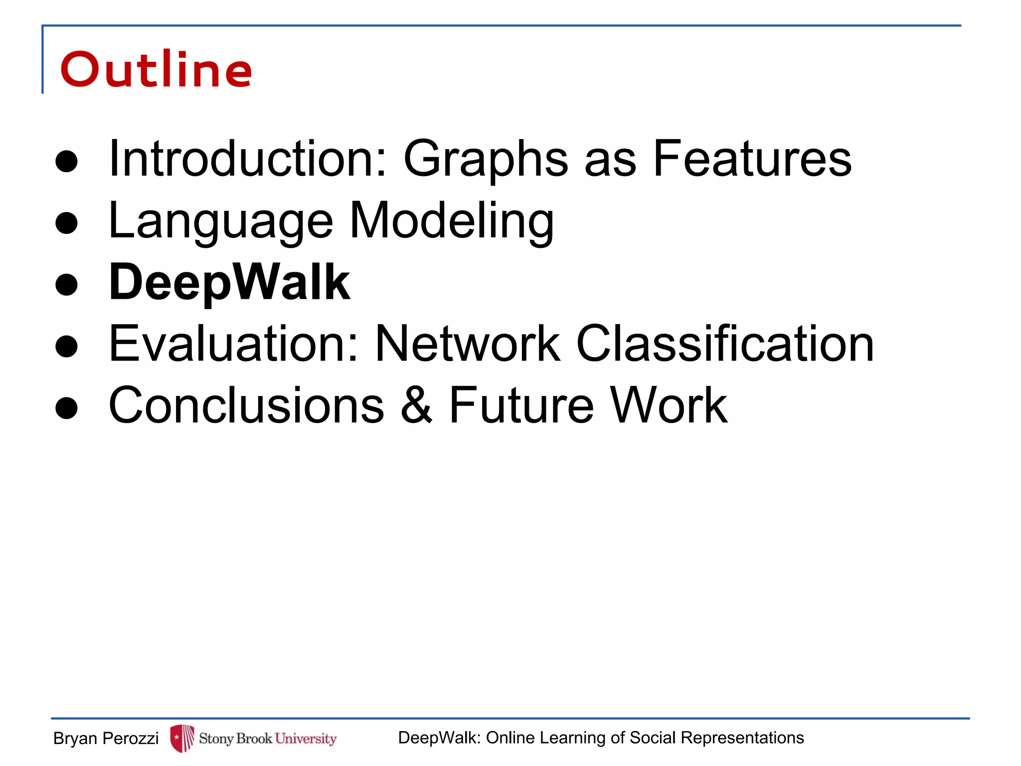 Outline
Bryan Perozzi DeepWalk: Online Learning of Social Representations
● Introduction: Graphs as Features
● Language Modeling
● DeepWalk
● Evaluation: Network Classification
● Conclusions & Future Work
 