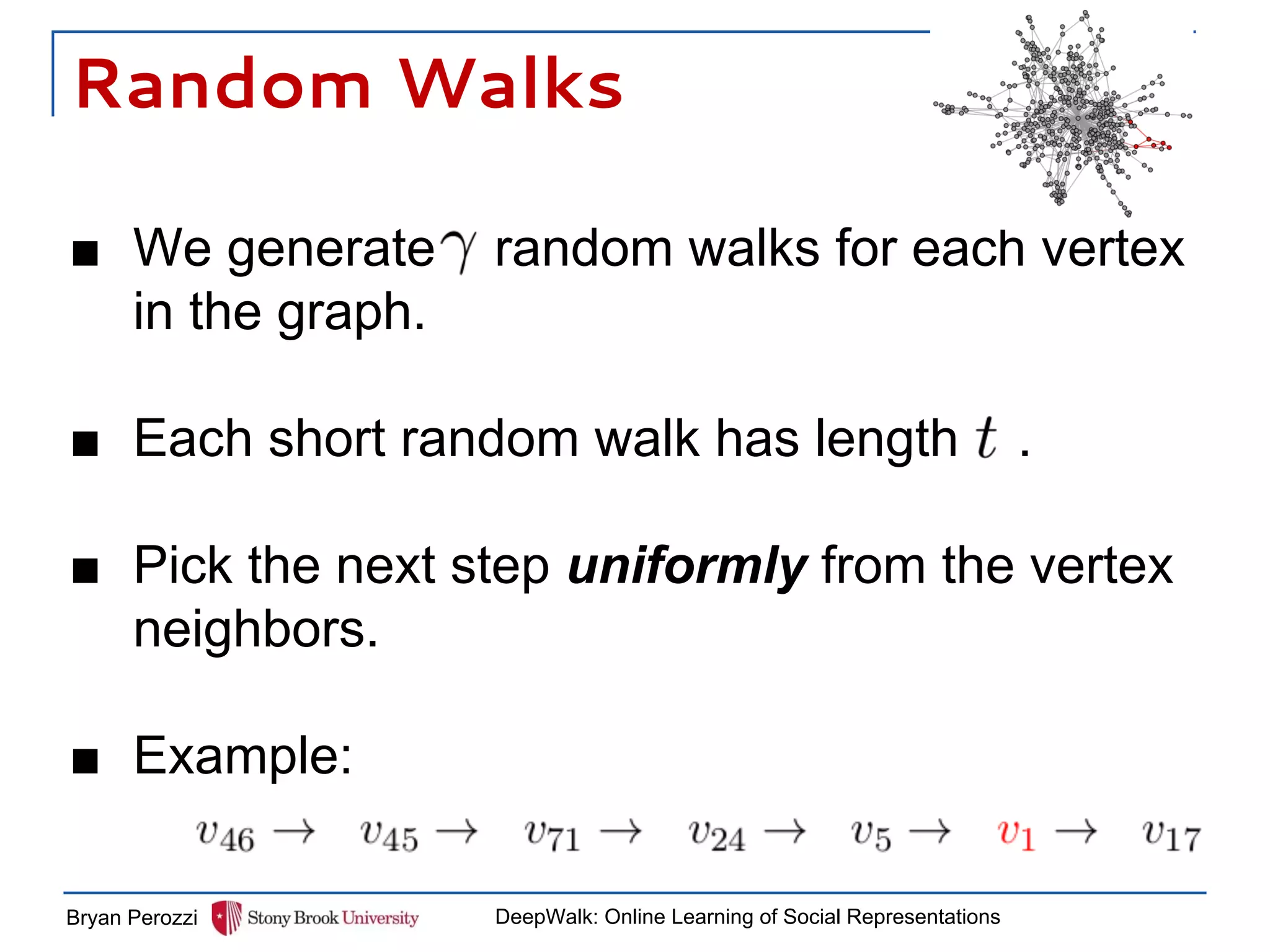Random Walks
■ We generate random walks for each vertex
in the graph.
■ Each short random walk has length .
■ Pick the next step uniformly from the vertex
neighbors.
■ Example:
Bryan Perozzi DeepWalk: Online Learning of Social Representations
 