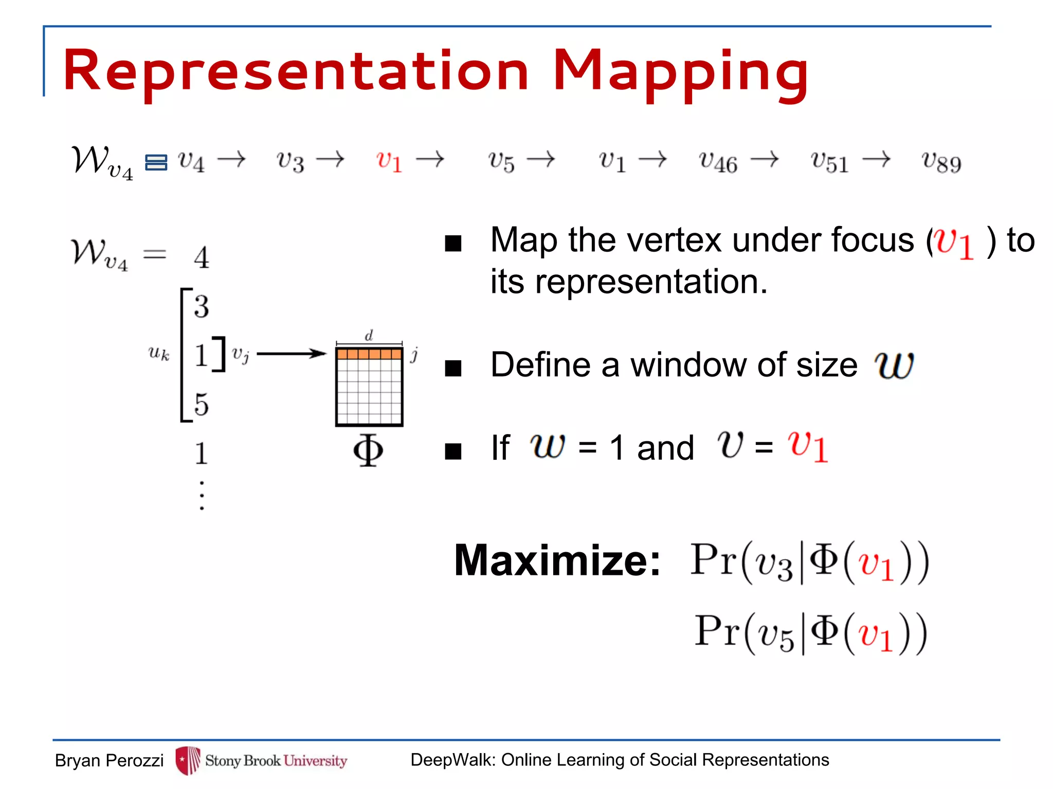 Representation Mapping
Bryan Perozzi DeepWalk: Online Learning of Social Representations
■ Map the vertex under focus ( ) to
its representation.
■ Define a window of size
■ If = 1 and =
Maximize:
 