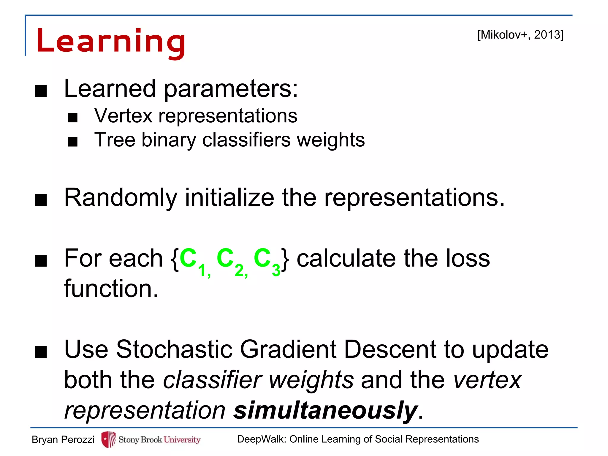 Learning
■ Learned parameters:
■ Vertex representations
■ Tree binary classifiers weights
■ Randomly initialize the representations.
■ For each {C1,
C2,
C3
} calculate the loss
function.
■ Use Stochastic Gradient Descent to update
both the classifier weights and the vertex
representation simultaneously.
Bryan Perozzi DeepWalk: Online Learning of Social Representations
[Mikolov+, 2013]
 