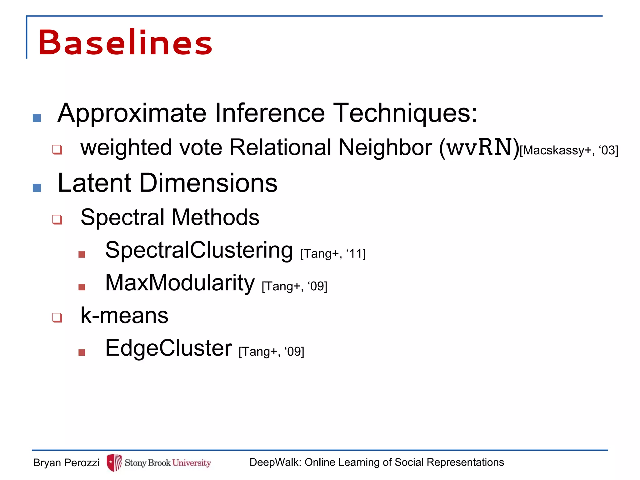 Baselines
■ Approximate Inference Techniques:
❑ weighted vote Relational Neighbor (wvRN)
■ Latent Dimensions
❑ Spectral Methods
■ SpectralClustering [Tang+, ‘11]
■ MaxModularity [Tang+, ‘09]
❑ k-means
■ EdgeCluster [Tang+, ‘09]
Bryan Perozzi DeepWalk: Online Learning of Social Representations
[Macskassy+, ‘03]
 
