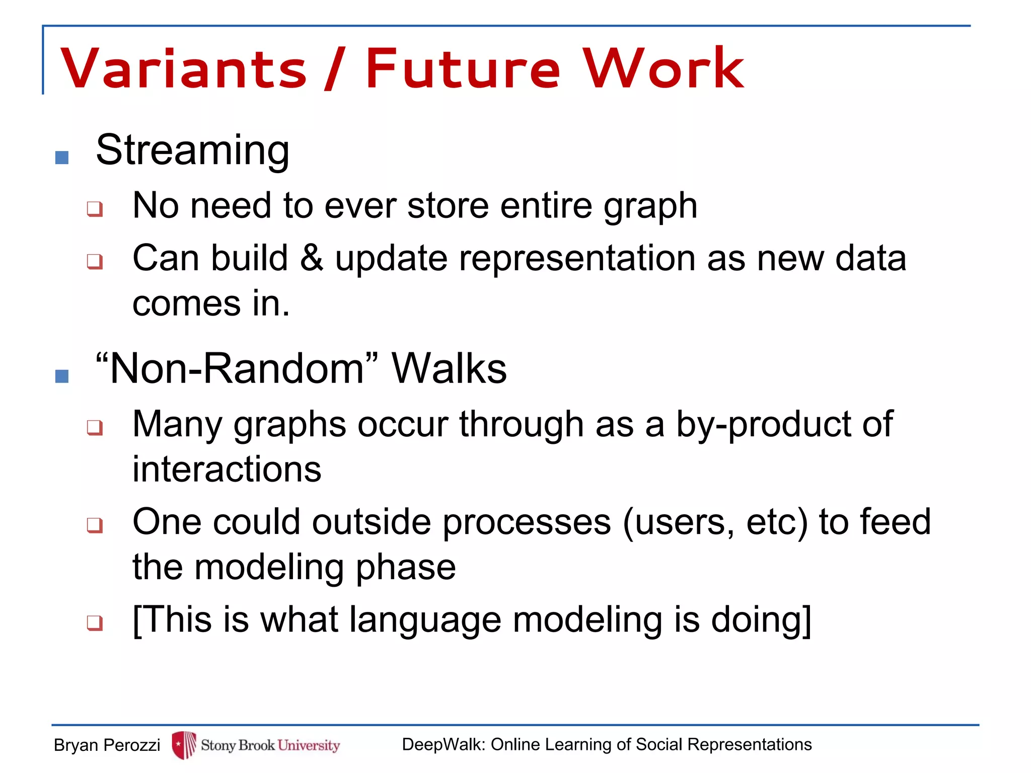 Variants / Future Work
■ Streaming
❑ No need to ever store entire graph
❑ Can build & update representation as new data
comes in.
Bryan Perozzi DeepWalk: Online Learning of Social Representations
■ “Non-Random” Walks
❑ Many graphs occur through as a by-product of
interactions
❑ One could outside processes (users, etc) to feed
the modeling phase
❑ [This is what language modeling is doing]
 