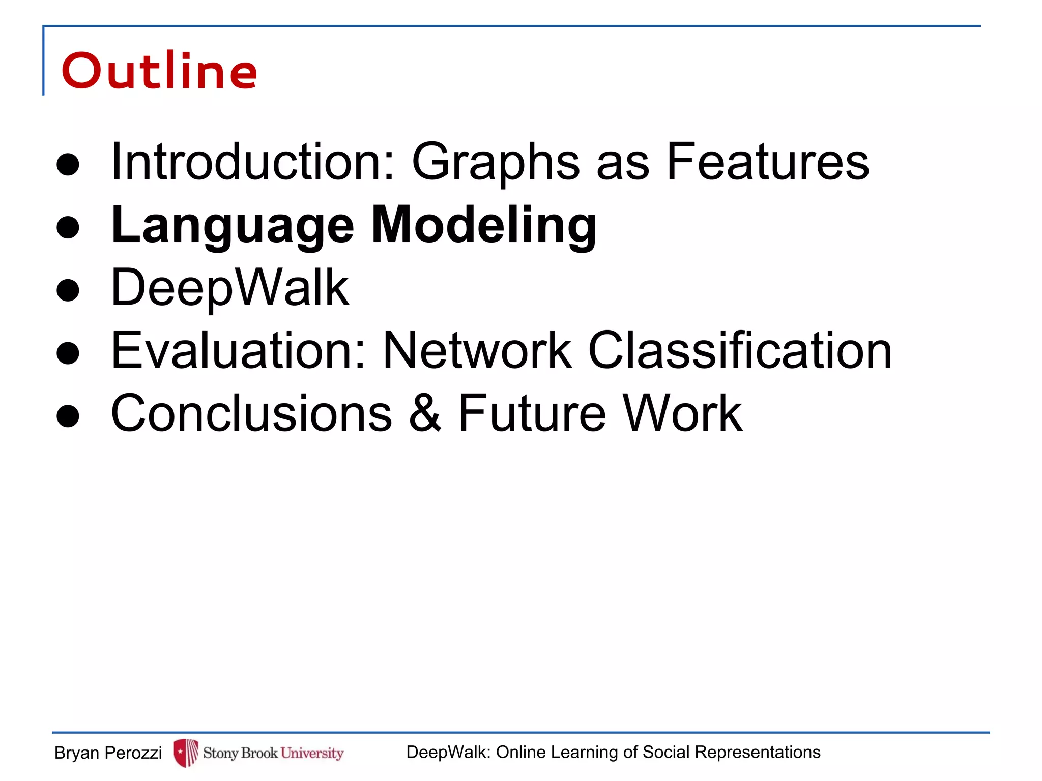 Outline
Bryan Perozzi DeepWalk: Online Learning of Social Representations
● Introduction: Graphs as Features
● Language Modeling
● DeepWalk
● Evaluation: Network Classification
● Conclusions & Future Work
 
