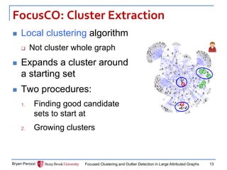 FocusCO: Cluster Extraction 
Local clustering algorithm 
Not cluster whole graph 
Expands a cluster around a starting set 
Two procedures: 
1.Finding good candidate sets to start at 
2.Growing clusters 
Bryan Perozzi 
Focused Clustering and Outlier Detection in Large Attributed Graphs 
13  