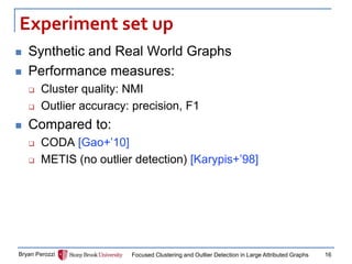 Experiment set up 
Synthetic and Real World Graphs 
Performance measures: 
Cluster quality: NMI 
Outlier accuracy: precision, F1 
Compared to: 
CODA [Gao+’10] 
METIS (no outlier detection) [Karypis+’98] 
Bryan Perozzi 
Focused Clustering and Outlier Detection in Large Attributed Graphs 
16  