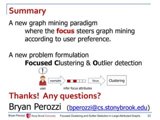 Summary 
Bryan Perozzi 
Focused Clustering and Outlier Detection in Large Attributed Graphs 
23 
A new graph mining paradigm where the focus steers graph mining according to user preference. 
A new problem formulation 
Focused Clustering & Outlier detection 
Thanks! Any questions? 
Bryan Perozzi (bperozzi@cs.stonybrook.edu) 
examples 
! 
user 
infer focus attributes 
focus 
Clustering 