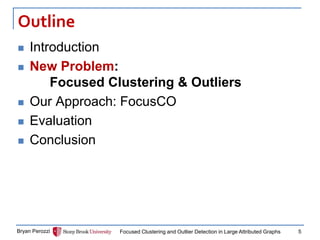 Outline 
Introduction 
New Problem: Focused Clustering & Outliers 
Our Approach: FocusCO 
Evaluation 
Conclusion 
Bryan Perozzi 
Focused Clustering and Outlier Detection in Large Attributed Graphs 
5  