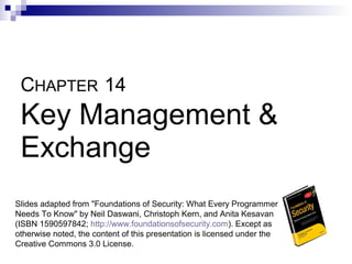 CHAPTER 14
 Key Management &
 Exchange
Slides adapted from "Foundations of Security: What Every Programmer
Needs To Know" by Neil Daswani, Christoph Kern, and Anita Kesavan
(ISBN 1590597842; http://www.foundationsofsecurity.com). Except as
otherwise noted, the content of this presentation is licensed under the
Creative Commons 3.0 License.
 