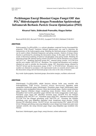 ISSN: 2089-0133
April 2013
Indonesian Journal of Applied Physics (2013) Vol.3 No.1 halaman 86
Perhitungan Energi Disosiasi Gugus Fungsi OH-
dan
PO4
3-
Hidroksiapatit dengan Pemodelan Spektroskopi
Inframerah Berbasis Particle Swarm Optimization (PSO)
Khusnul Yakin, Sidikrubadi Pramudito, Kiagus Dahlan
Institut Pertanian Bogor
Yakin_united@yahoo.com
Received 09-02-2012, Revised 27-03-2012, Accepted 27-03-2012, Published 25-04-2013
ABSTRAK
Hydroxyapatite Ca10(PO4)6(OH)2 is a calcium phosphate compound having biocompatibility
properties. FTIR (Fourier Transform Infrared Spectroscopy) was used to determine the
characteristics of the hydroxyapatite group. Modeling the functional groups of hydroxyapatite
can be used to obtain vibrational frequencies and spring constants. Analysis of energy release
function is performed by calculating the dissociation energy. In this paper will be shown the
results of theoretical modeling of hydroxyl and phosphate using spring models. Modeling the
functional groups OH-
obtained spring constant 524,4559 N/m and the absorption wave number
3497,5677 cm-1
. Modelling functional groups PO4
3-
obtained spring constant 612,2704 N/m
and the wave number 1085,2559 cm-1
absorption. The constant and absorption wave numbers
obtained are used to calculate the dissociation energy. OH-
dissociation energy obtained by
566,5637 kJ/mol and the dissociation energy of PO4
3-
is 567,6248 kJ/mol. Absorption wave
numbers are obtained in accordance with experimental results on sometrik stretch modes, and
the dissociation energy derived functional group is also close to the value of literature.
Key words: hydroxyapatite, functional groups, dissociation energies, oscillator anharmonik
ABSTRAK
Hidroksiapatit Ca10(PO4)6(OH)2 adalah Senyawa kalsium fosfat yang memiliki sifat
biokompatibilitas. FTIR (Fourier Transform Infrared Spectroscopy) digunakan untuk
mengetahui karakteristik gugus hidroksiapatit. Pemodelan gugus fungsi hidroksiapatit dapat
digunakan untuk mendapatkan frekuensi vibrasi dan konstanta pegas. Analisis energi pelepasan
gugus fungsinya dilakukan dengan menghitung energi disosiasi. Dalam tulisan ini akan
ditampilkan hasil teoritik pemodelan gugus hidroksil dan fosfat menggunakan model pegas.
Pemodelan gugus fungsi OH-
dihasilkan konstanta pegas 524,4559 N/m dan bilangan
gelombang serap 3497,5677 cm-1
. Pemodelan gugus fungsi PO4
3-
dihasilkan konstanta pegas
612,2704 N/m dan bilangan gelombang serap 1085,2559 cm-1
. Konstanta dan bilangan
gelombang serap yang didapatkan digunakan untuk menghitung energi disosiasi. Energi
disosiasi OH-
dihasilkan sebesar 566,5637 kJ/mol dan energi disosiasi PO4
3-
adalah 567,6248
kJ/mol. Bilangan gelombang serap yang didapatkan sesuai dengan hasil eksperimen pada mode
regangan sometrik, dan energi disosiasi gugus fungsi yang didapatkan juga mendekati nilai
literatur.
Kata kunci: hidroksiapatit, gugus fungsi, energi disosiasi, osilator anharmonik
 