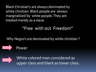 Black Christian's are always dominated by
white christian. Black people are always
marginalized by white people.They are
treated merely as a slave.
“Free with out Freedom”
Why Negro’s are dominated by white christian ?
Power
White colored man considered as
upper class and black as lower class.
 