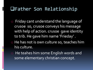 Father Son Relationship
o Friday cant understand the language of
crusoe so, crusoe conveys his message
with help of action. crusoe gave identity
to trib. He gave him name ‘Frieday’ .
o He has not is own culture so, teaches him
his culture.
o He teahes him some English words and
some elementary christian concept.
 
