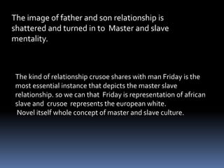 The image of father and son relationship is
shattered and turned in to Master and slave
mentality.
The kind of relationship crusoe shares with man Friday is the
most essential instance that depicts the master slave
relationship. so we can that Friday is representation of african
slave and crusoe represents the european white.
Novel itself whole concept of master and slave culture.
 