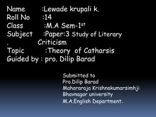 Name :Lewade krupali k. 
Roll No :14 
Class :M.A Sem-1st 
Subject :Paper:3 Study of Literary 
. Criticism 
Topic :Theory of Catharsis 
Guided by : pro. Dilip Barad 
Submitted to 
Pro.Dilip Barad 
Mahararaja Krishnakumarsimhji 
Bhavnagar university 
M.A.English Department. 
 