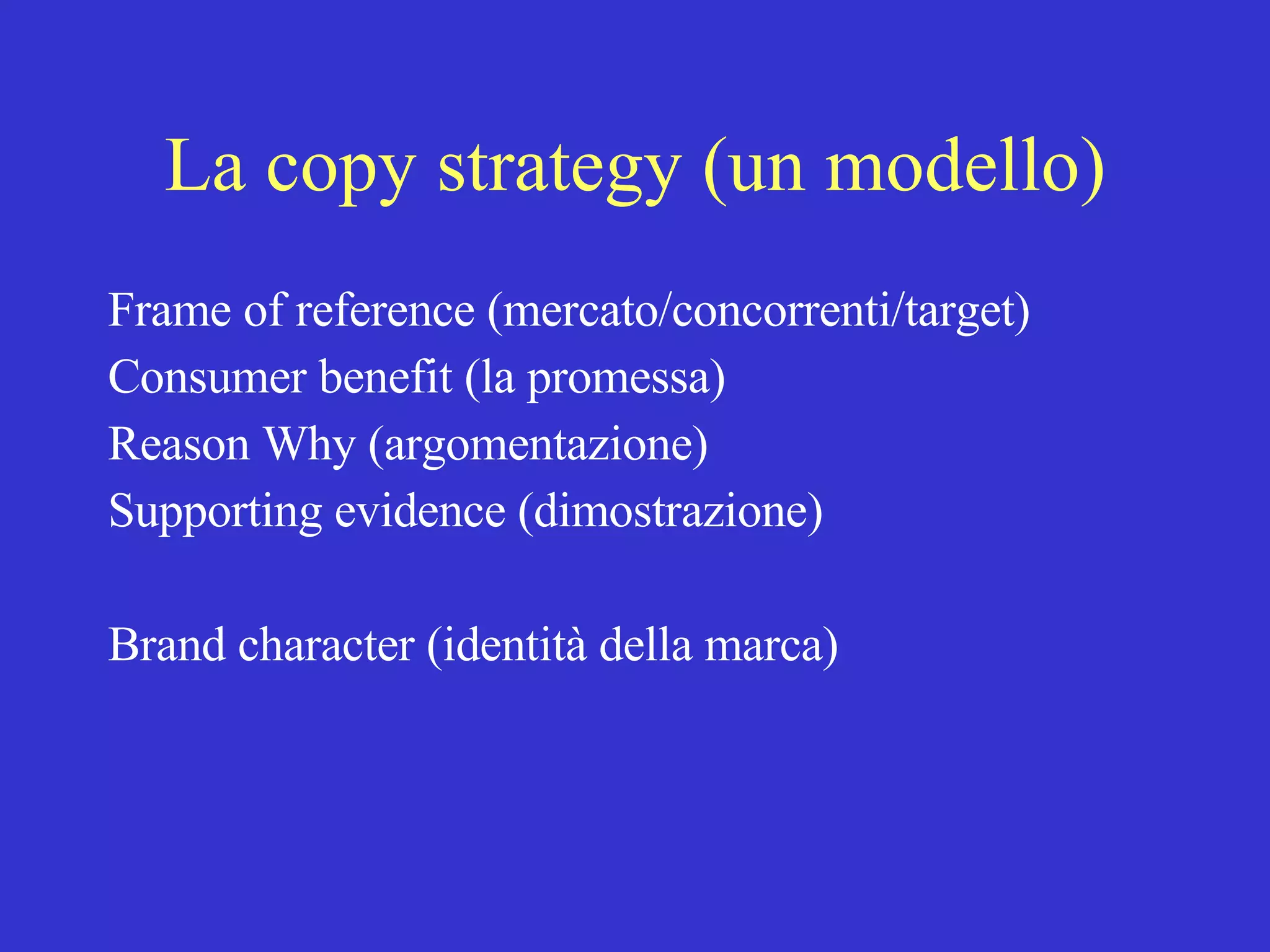 La copy strategy (un modello) Frame of reference (mercato/concorrenti/target) Consumer benefit (la promessa) Reason Why (argomentazione) Supporting evidence (dimostrazione) Brand character (identità della marca) 