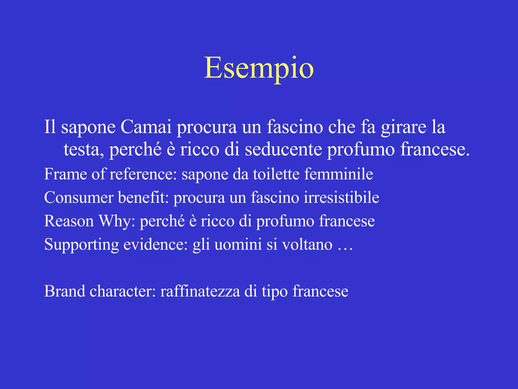 Esempio Il sapone Camai procura un fascino che fa girare la testa, perché è ricco di seducente profumo francese. Frame of reference: sapone da toilette femminile Consumer benefit: procura un fascino irresistibile Reason Why: perché è ricco di profumo francese Supporting evidence: gli uomini si voltano … Brand character: raffinatezza di tipo francese 