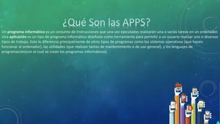 Un programa informático es un conjunto de instrucciones que una vez ejecutadas realizarán una o varias tareas en un ordenador.
Una aplicación es un tipo de programa informático diseñado como herramienta para permitir a un usuario realizar uno o diversos
tipos de trabajo. Esto lo diferencia principalmente de otros tipos de programas como los sistemas operativos (que hacen
funcionar al ordenador), las utilidades (que realizan tareas de mantenimiento o de uso general), y los lenguajes de
programación(con el cual se crean los programas informáticos).
 