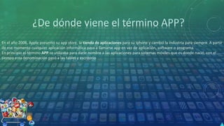En el año 2008, Apple presentó su app store, la tienda de aplicaciones para su Iphone y cambió la industria para siempre. A partir
de ese momento cualquier aplicación informática pasa a llamarse app en vez de aplicación, software o programa.
En principio el término APP se utilizaba para darle nombre a las aplicaciones para sistemas móviles que es donde nació, con el
tiempo esta denominación pasó a las tablet y escritorio
 