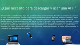 Usted necesita un smartphone o algún otro aparato móvil con acceso a internet. No todas las aplicaciones funcionan
en todos los aparatos móviles. Cuando usted compra uno de estos aparatos debe usar el sistema operativo y el tipo
de aplicaciones que corresponde a ese aparato. Los sistemas operativos móviles Android, Apple, Microsoft y
BlackBerry tienen tiendas de aplicaciones que operan en línea en las cuales usted puede buscar, descargar e instalar
las aplicaciones. Algunos comerciantes minoristas también operan tiendas de aplicaciones en internet. Usted tendrá
que usar una tienda que le ofrezca las aplicaciones que funcionen con el sistema operativo de su aparato. Para
establecer una cuenta, es posible que tenga que suministrar el número de una tarjeta de crédito, especialmente si va
a descargar una aplicación que no es gratis.
 