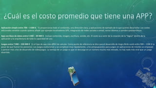 Aplicación simple entre 700 – 3 000 € Tú proporcionas todo el contenido, una dirección clara, y aplicaciones de ejemplo de lo que quieres desarrollar. Los costes
adicionales vendrán cuando quieras añadir por ejemplo localizadores GPS, integración de redes sociales o email, varios idiomas o sonidos característicos.
App con Base de datos entre 5 000 – 30 000 € Incluye contenido, imagen, escritura, sonido, etc. El coste va a venir de la creación de la “lógica” dentro de la
aplicación y la arquitectura de toda la capacidad de uso.
Juegos entre 7 000 – 150 000 € Es el tipo de app más difícil de calcular. Como punto de referencia se dice que el desarrollo de Angry Birds costó entre 90K – 130K € (a
pesar de que fueron los pioneros). Los juegos evolucionan y se complican muy rápidamente, y los prespupuestos para juegos en aplicaciones de móviles se empiezan
a parecer más a los de desarrollo de videojuegos. La ventaja de un juego es que se descarga en un número mucho más elevado, no hay nada más viral que un juego
divertido.
 