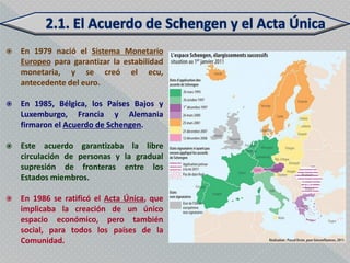    En 1979 nació el Sistema Monetario
    Europeo para garantizar la estabilidad
    monetaria, y se creó el ecu,
    antecedente del euro.

   En 1985, Bélgica, los Países Bajos y
    Luxemburgo, Francia y Alemania
    firmaron el Acuerdo de Schengen.

   Este acuerdo garantizaba la libre
    circulación de personas y la gradual
    supresión de fronteras entre los
    Estados miembros.

   En 1986 se ratificó el Acta Única, que
    implicaba la creación de un único
    espacio económico, pero también
    social, para todos los países de la
    Comunidad.
 